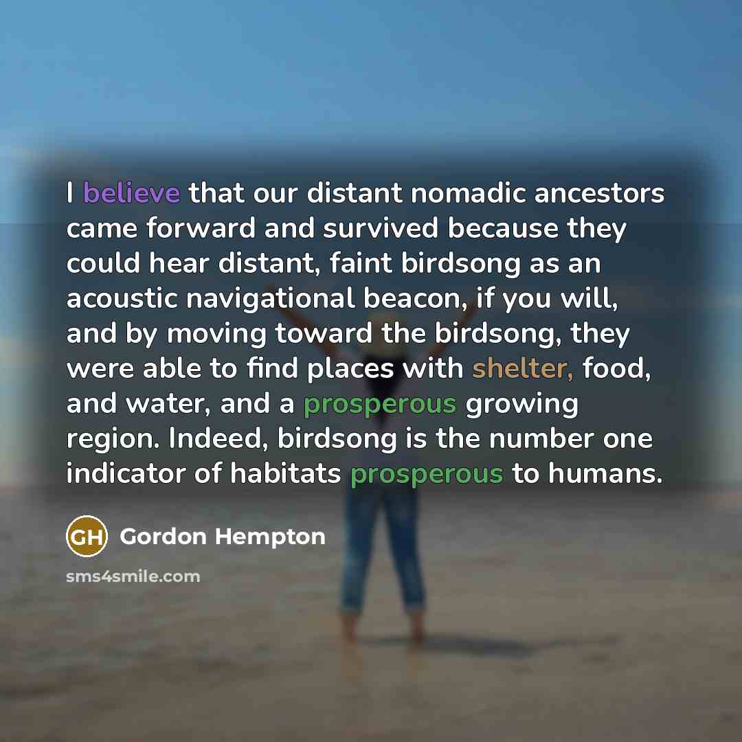 “I believe that our distant nomadic ancestors came forward and survived because they could hear distant, faint birdsong as an acoustic navigational beacon, if you will, and by moving toward the birdsong, they were able to find places with shelter, food, and water, and a prosperous growing region…” quote by Gordon Hempton