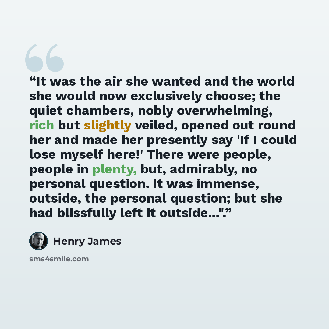 “It was the air she wanted and the world she would now exclusively choose; the quiet chambers, nobly overwhelming, rich but slightly veiled, opened out round her and made her presently say 'If I could lose myself here!' There were people, people in plenty, but, admirably, no personal question. It…” quote by Henry James