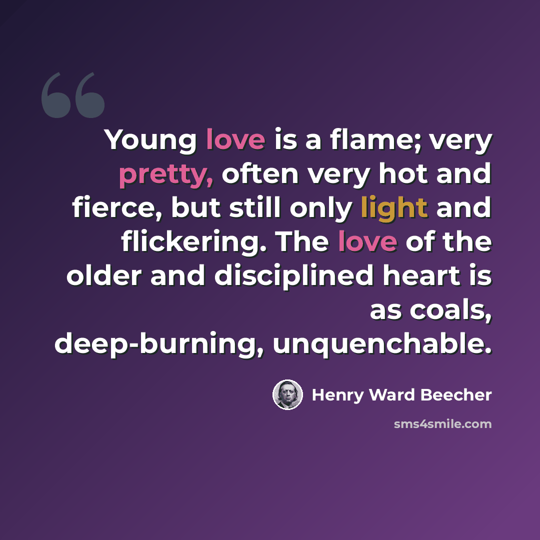 “Young love is a flame; very pretty, often very hot and fierce, but still only light and flickering. The love of the older and disciplined heart is as coals, deep-burning, unquenchable.” quote by Henry Ward Beecher