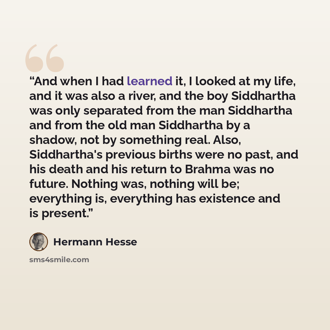 “And when I had learned it, I looked at my life, and it was also a river, and the boy Siddhartha was only separated from the man Siddhartha and from the old man Siddhartha by a shadow, not by something real. Also, Siddhartha's previous births were no past, and his death and his return to Brahma was…” quote by Hermann Hesse