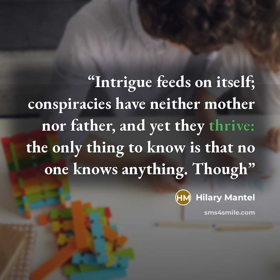 “Intrigue feeds on itself; conspiracies have neither mother nor father, and yet they thrive: the only thing to know is that no one knows anything. Though” quote by Hilary Mantel