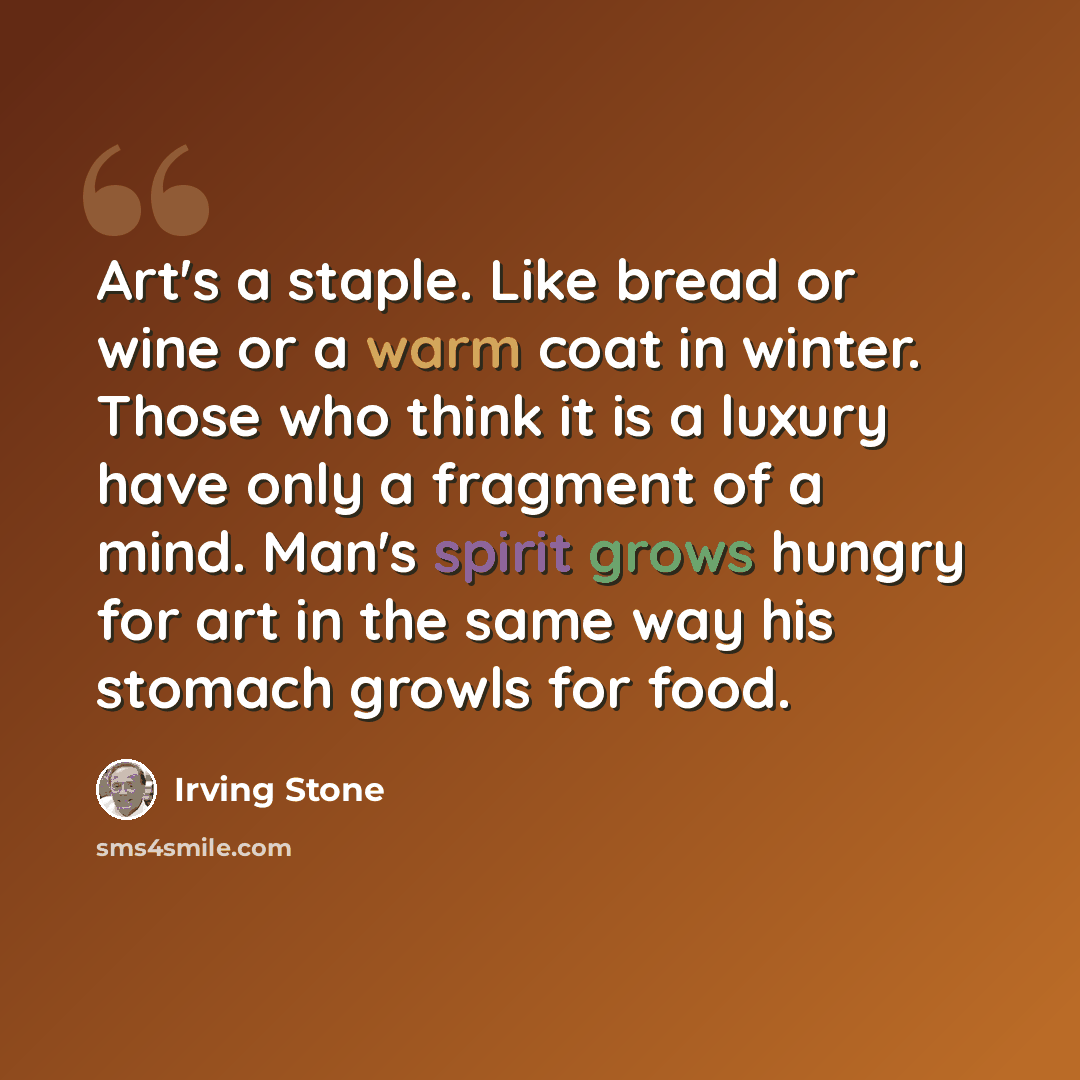 “Art's a staple. Like bread or wine or a warm coat in winter. Those who think it is a luxury have only a fragment of a mind. Man's spirit grows hungry for art in the same way his stomach growls for food.” quote by Irving Stone