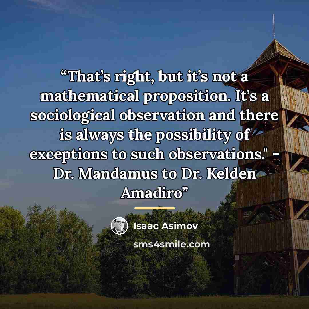 “That’s right, but it’s not a mathematical proposition. It’s a sociological observation and there is always the possibility of exceptions to such observations." - Dr. Mandamus to Dr. Kelden Amadiro” quote by Isaac Asimov