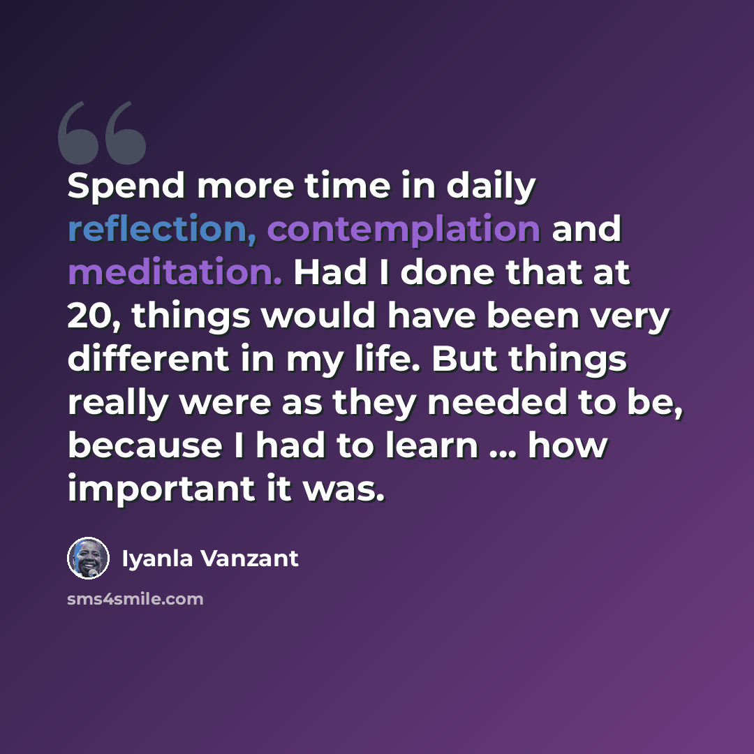 “Spend more time in daily reflection, contemplation and meditation. Had I done that at 20, things would have been very different in my life. But things really were as they needed to be, because I had to learn ... how important it was.” quote by Iyanla Vanzant