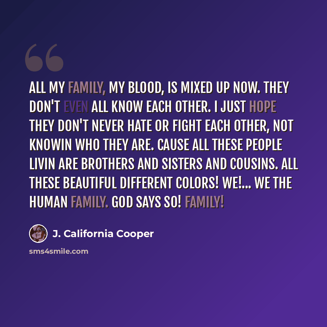 “All my family, my blood, is mixed up now. They don't even all know each other. I just hope they don't never hate or fight each other, not knowin who they are. Cause all these people livin are brothers and sisters and cousins. All these beautiful different colors! We!... We the human Family. God…” quote by J. California Cooper