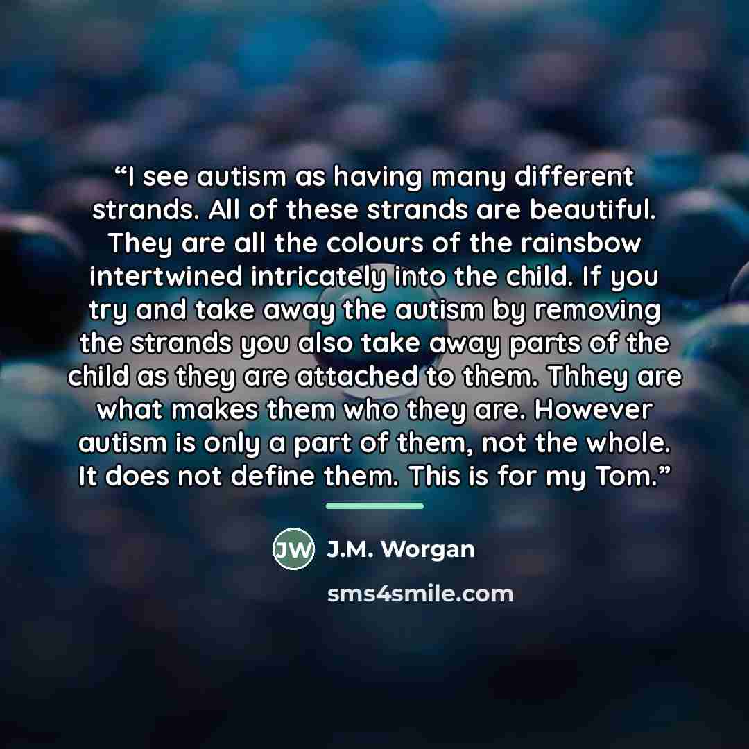 “I see autism as having many different strands. All of these strands are beautiful. They are all the colours of the rainsbow intertwined intricately into the child. If you try and take away the autism by removing the strands you also take away parts of the child as they are attached to them. Thhey…” quote by J.M. Worgan