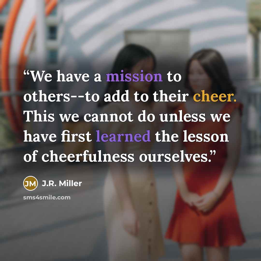 “We have a mission to others--to add to their cheer. This we cannot do unless we have first learned the lesson of cheerfulness ourselves.” quote by J.R. Miller