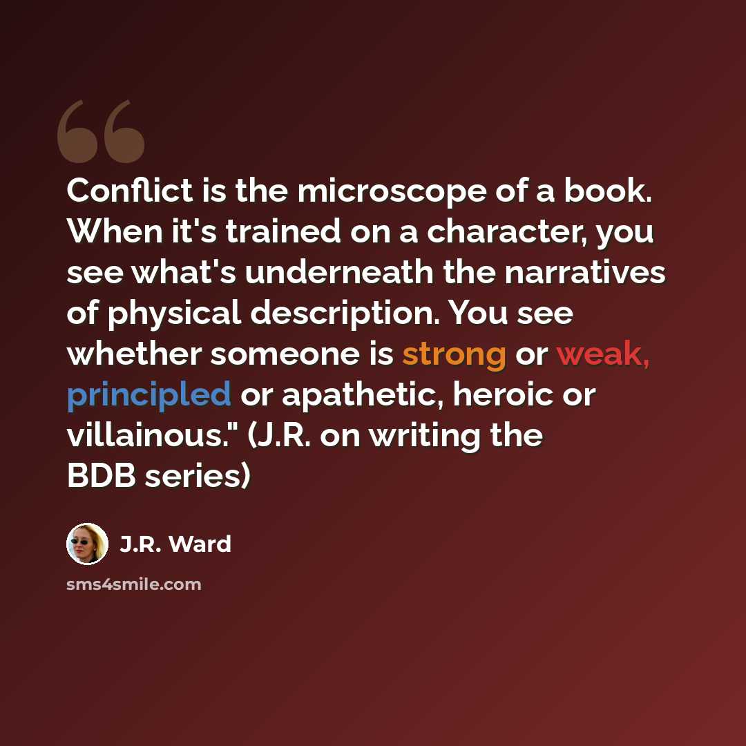 “Conflict is the microscope of a book. When it's trained on a character, you see what's underneath the narratives of physical description. You see whether someone is strong or weak, principled or apathetic, heroic or villainous." (J.R. on writing the BDB series)” quote by J.R. Ward