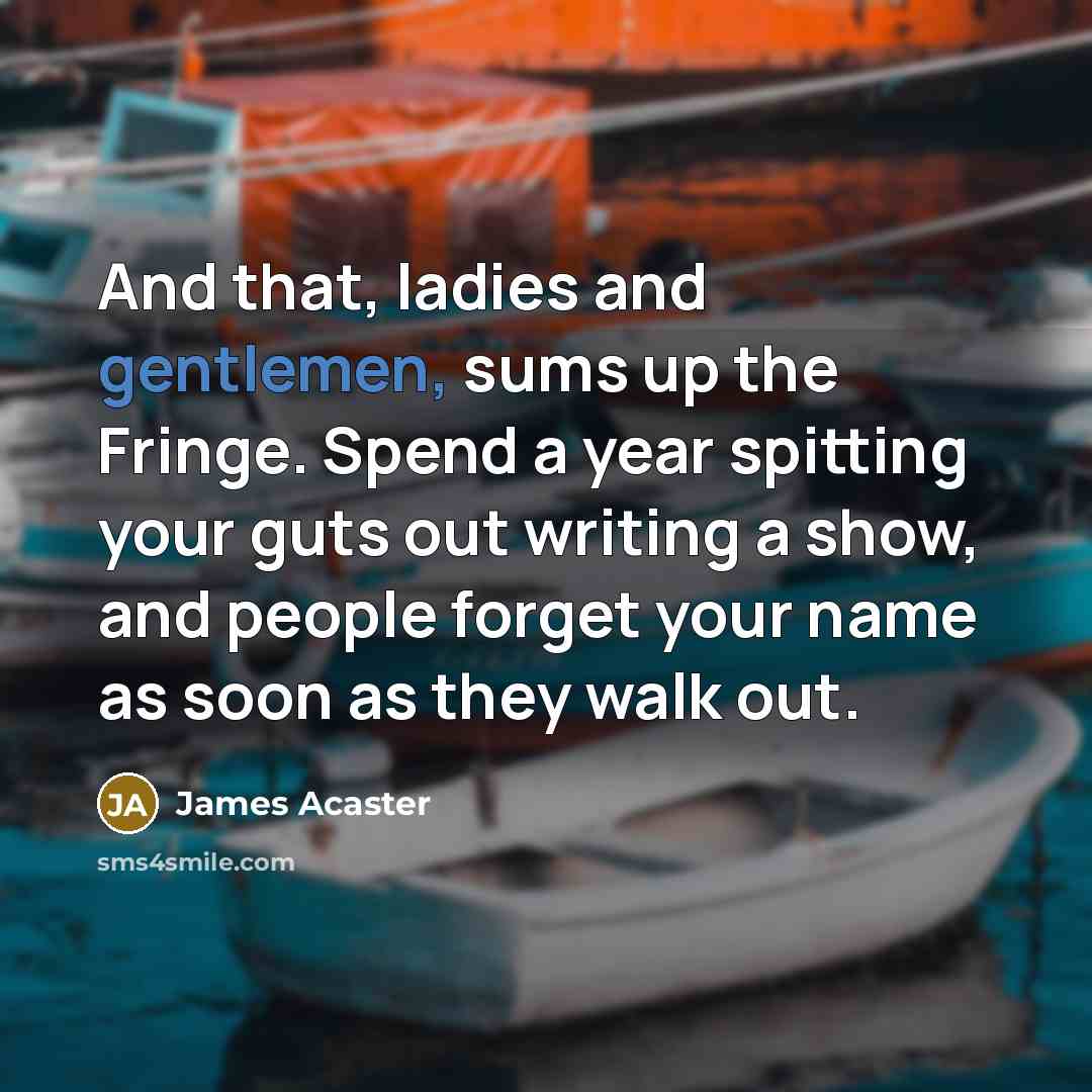 “And that, ladies and gentlemen, sums up the Fringe. Spend a year spitting your guts out writing a show, and people forget your name as soon as they walk out.” quote by James Acaster
