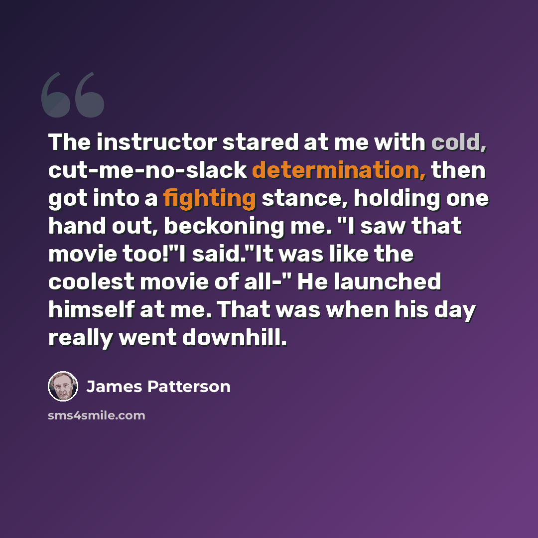 “The instructor stared at me with cold, cut-me-no-slack determination, then got into a fighting stance, holding one hand out, beckoning me. "I saw that movie too!"I said."It was like the coolest movie of all-" He launched himself at me. That was when his day really went downhill.” quote by James Patterson
