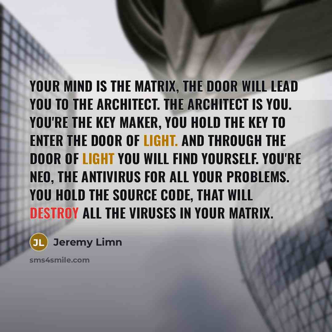 “Your mind is the matrix, the door will lead you to the architect. The architect is you. You're the key maker, you hold the key to enter the door of light. And through the door of light you will find yourself. You're Neo, the antivirus for all your problems. You hold the source code, that will…” quote by Jeremy Limn