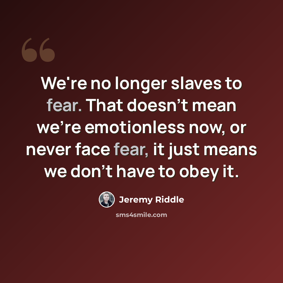 “We're no longer slaves to fear. That doesn't mean we're emotionless now, or never face fear, it just means we don't have to obey it.” quote by Jeremy Riddle