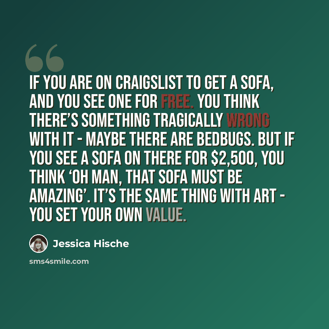 “If you are on Craigslist to get a sofa, and you see one for free. You think there’s something tragically wrong with it - maybe there are bedbugs. But if you see a sofa on there for $2,500, you think ‘oh man, that sofa must be amazing’. It’s the same thing with art - you set your own value.” quote by Jessica Hische