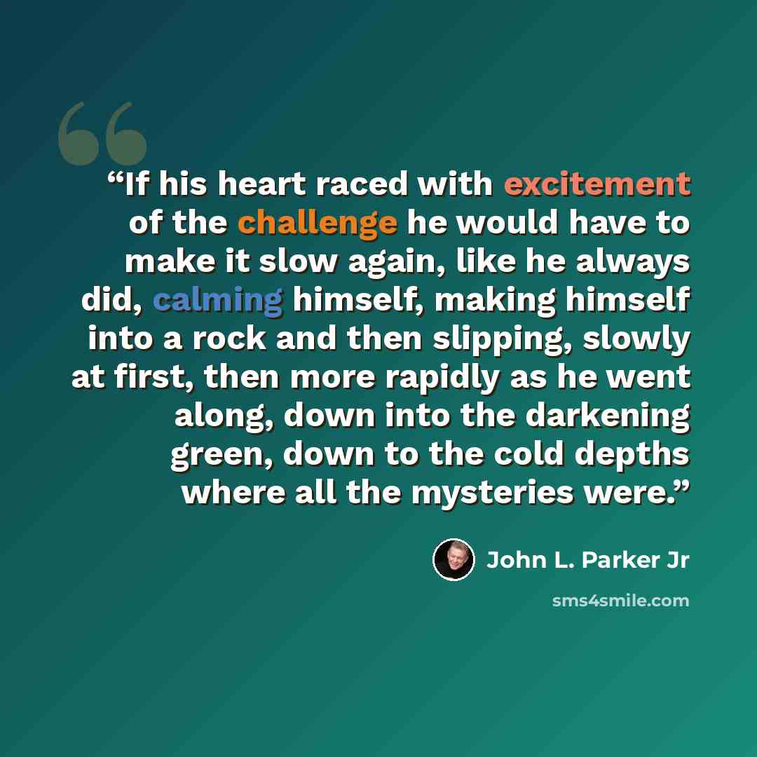 “If his heart raced with excitement of the challenge he would have to make it slow again, like he always did, calming himself, making himself into a rock and then slipping, slowly at first, then more rapidly as he went along, down into the darkening green, down to the cold depths where all the…” quote by John L. Parker Jr