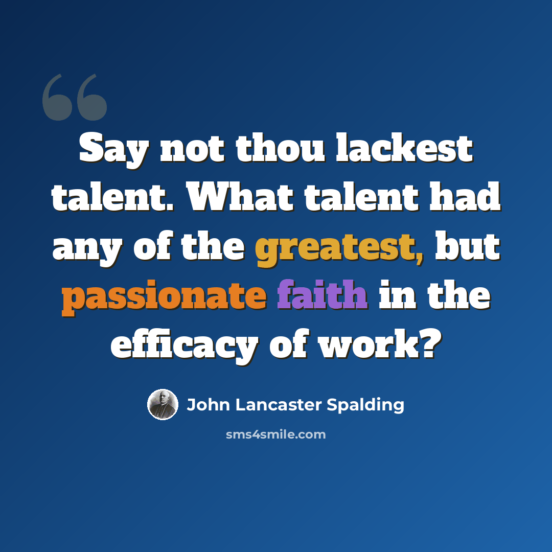 “Say not thou lackest talent. What talent had any of the greatest, but passionate faith in the efficacy of work?” quote by John Lancaster Spalding