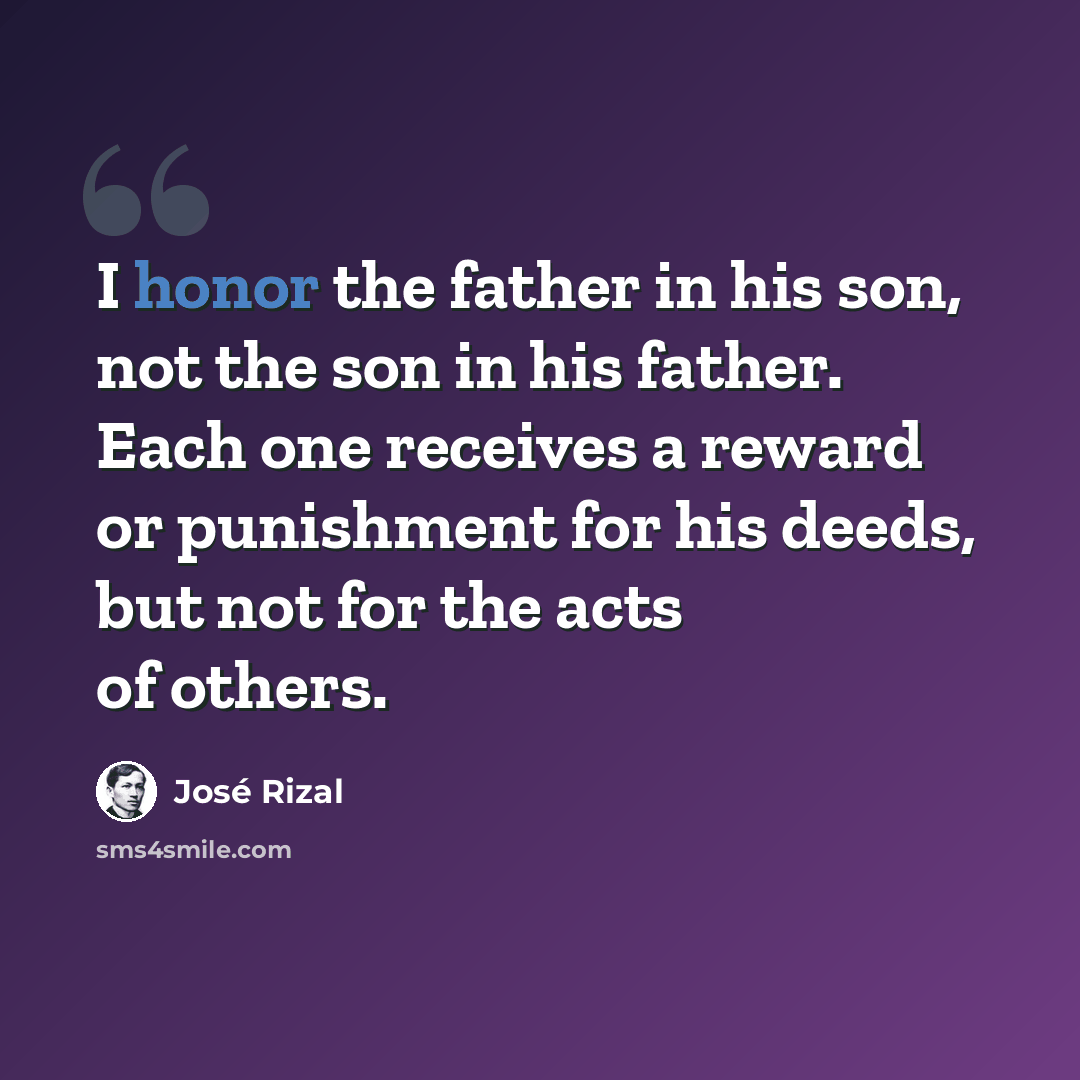 “I honor the father in his son, not the son in his father. Each one receives a reward or punishment for his deeds, but not for the acts of others.” quote by Jose Rizal