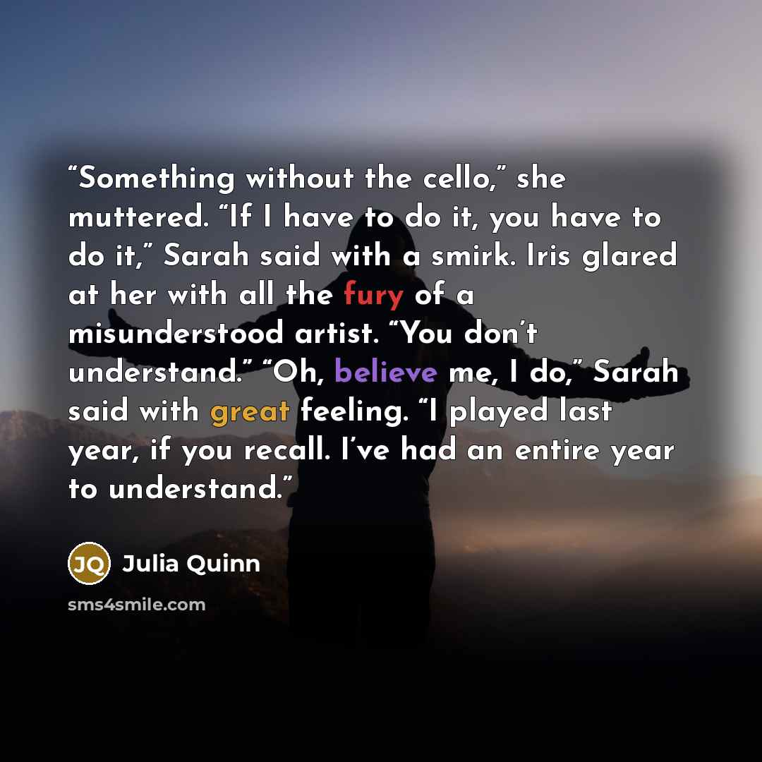 “Something without the cello,” she muttered. “If I have to do it, you have to do it,” Sarah said with a smirk. Iris glared at her with all the fury of a misunderstood artist. “You don’t understand.” “Oh, believe me, I do,” Sarah said with great feeling. “I played last year, if you recall. I’ve had…” quote by Julia Quinn