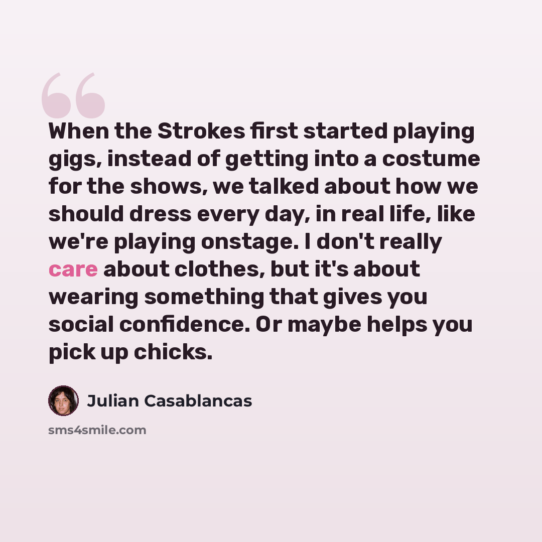 “When the Strokes first started playing gigs, instead of getting into a costume for the shows, we talked about how we should dress every day, in real life, like we're playing onstage. I don't really care about clothes, but it's about wearing something that gives you social confidence. Or maybe…” quote by Julian Casablancas