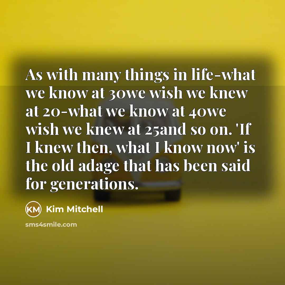 “As with many things in life-what we know at 30we wish we knew at 20-what we know at 40we wish we knew at 25and so on. 'If I knew then, what I know now' is the old adage that has been said for generations.” quote by Kim Mitchell