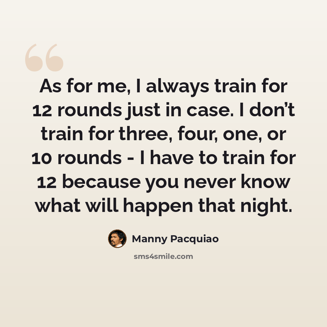 “As for me, I always train for 12 rounds just in case. I don’t train for three, four, one, or 10 rounds - I have to train for 12 because you never know what will happen that night.” quote by Manny Pacquiao