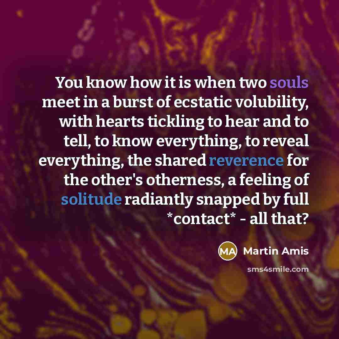 “You know how it is when two souls meet in a burst of ecstatic volubility, with hearts tickling to hear and to tell, to know everything, to reveal everything, the shared reverence for the other's otherness, a feeling of solitude radiantly snapped by full *contact* - all that?” quote by Martin Amis