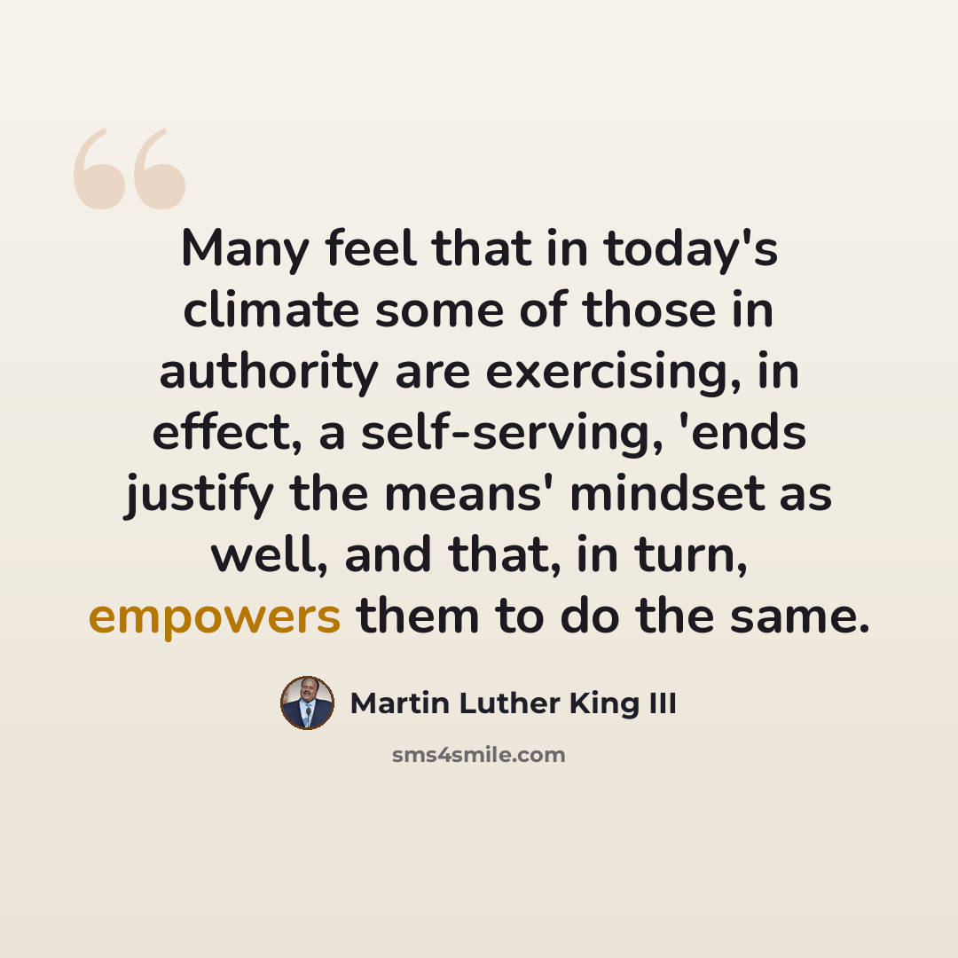 “Many feel that in today's climate some of those in authority are exercising, in effect, a self-serving, 'ends justify the means' mindset as well, and that, in turn, empowers them to do the same.” quote by Martin Luther King III