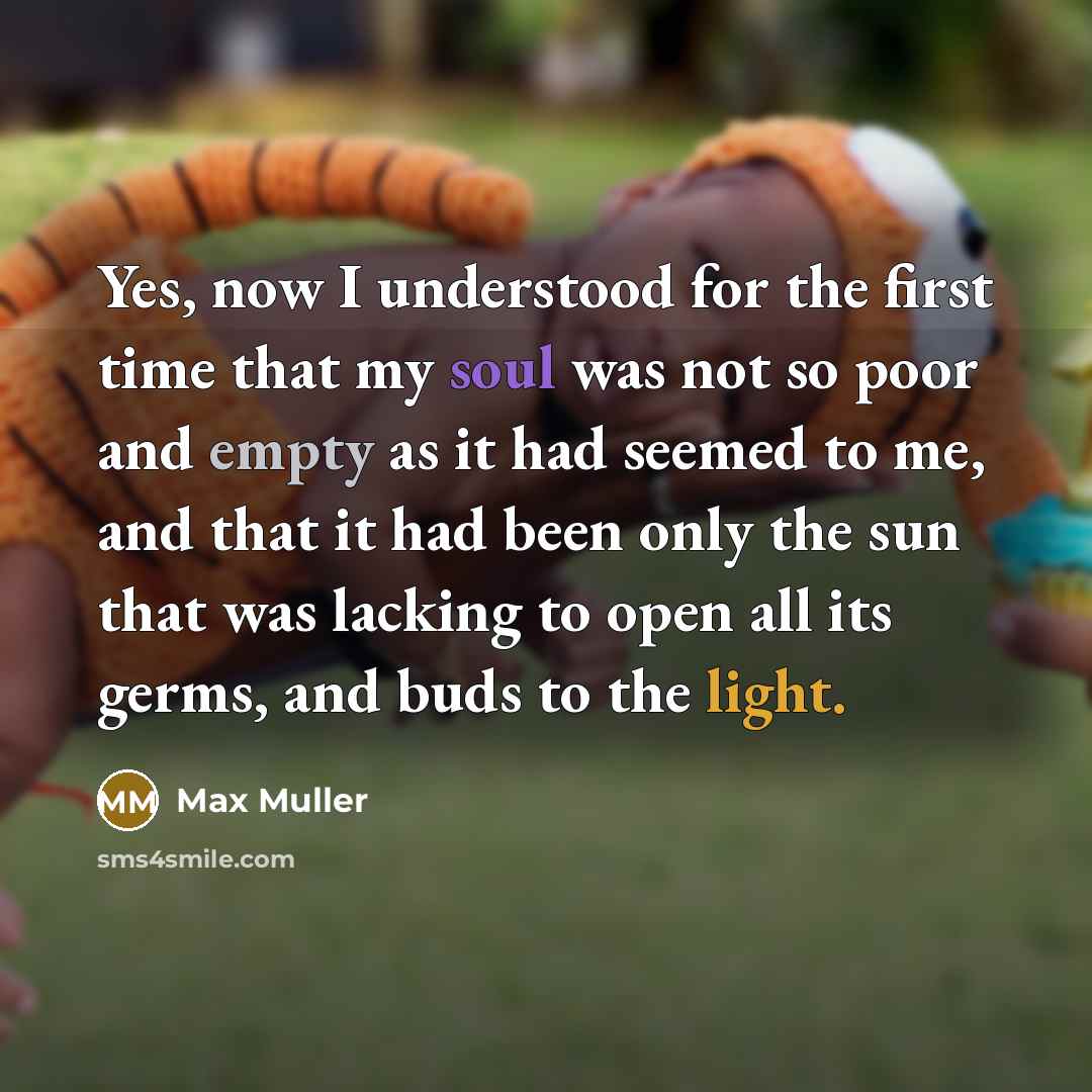 “Yes, now I understood for the first time that my soul was not so poor and empty as it had seemed to me, and that it had been only the sun that was lacking to open all its germs, and buds to the light.” quote by Max Muller