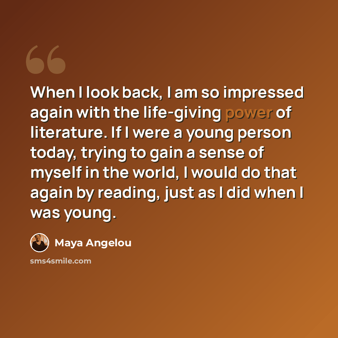 “When I look back, I am so impressed again with the life-giving power of literature. If I were a young person today, trying to gain a sense of myself in the world, I would do that again by reading, just as I did when I was young.” quote by Maya Angelou