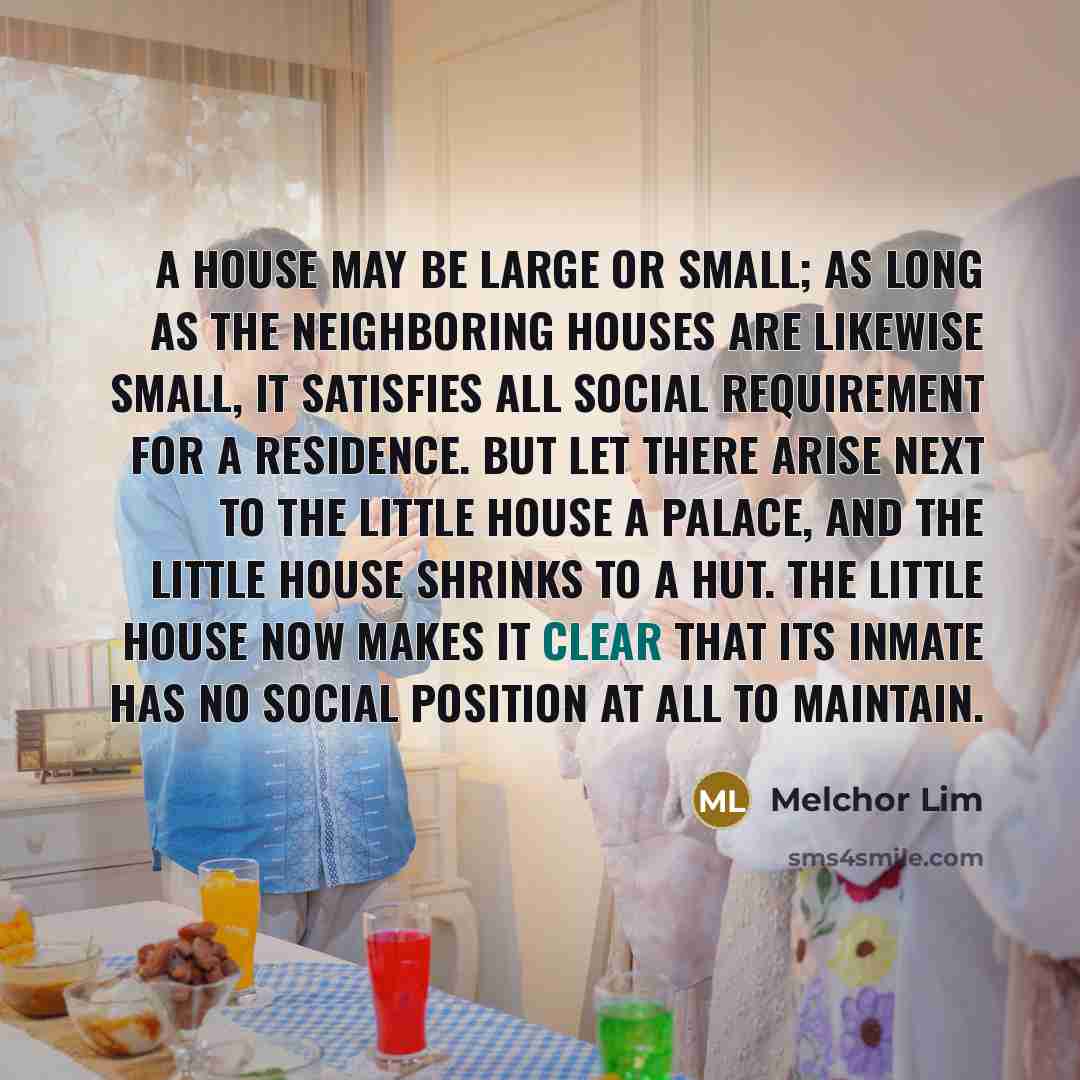 “A house may be large or small; as long as the neighboring houses are likewise small, it satisfies all social requirement for a residence. But let there arise next to the little house a palace, and the little house shrinks to a hut. The little house now makes it clear that its inmate has no social…” quote by Melchor Lim
