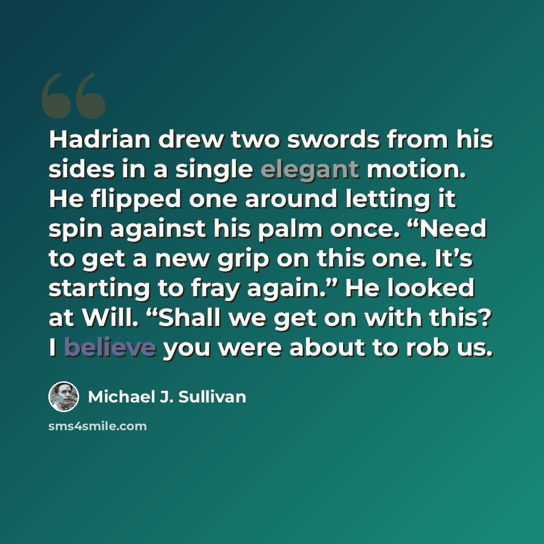 “Hadrian drew two swords from his sides in a single elegant motion. He flipped one around letting it spin against his palm once. “Need to get a new grip on this one. It’s starting to fray again.” He looked at Will. “Shall we get on with this? I believe you were about to rob us.” quote by Michael J. Sullivan