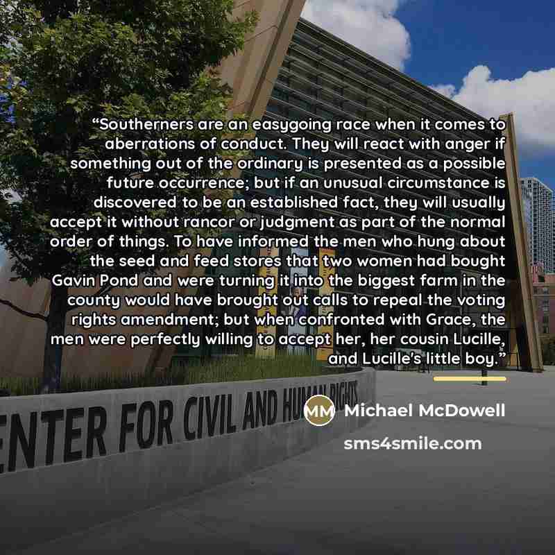 “Southerners are an easygoing race when it comes to aberrations of conduct. They will react with anger if something out of the ordinary is presented as a possible future occurrence; but if an unusual circumstance is discovered to be an established fact, they will usually accept it without rancor or…” quote by Michael McDowell