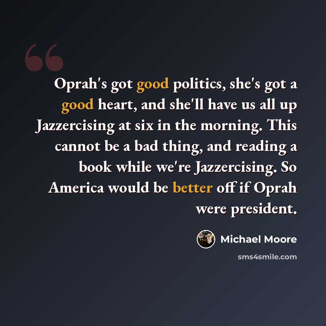 “Oprah's got good politics, she's got a good heart, and she'll have us all up Jazzercising at six in the morning. This cannot be a bad thing, and reading a book while we're Jazzercising. So America would be better off if Oprah were president.” quote by Michael Moore