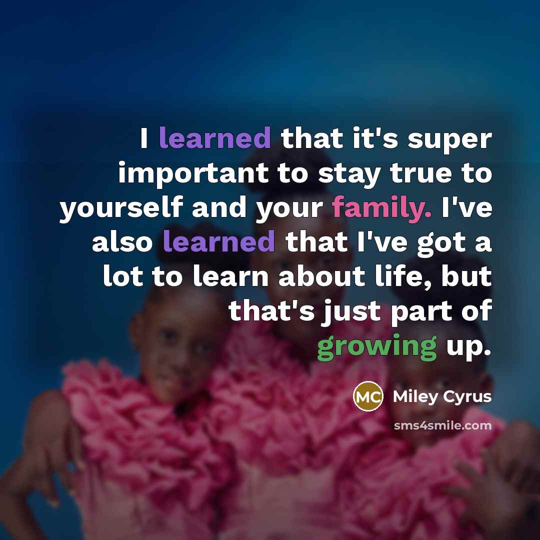 “I learned that it's super important to stay true to yourself and your family. I've also learned that I've got a lot to learn about life, but that's just part of growing up.” quote by Miley Cyrus