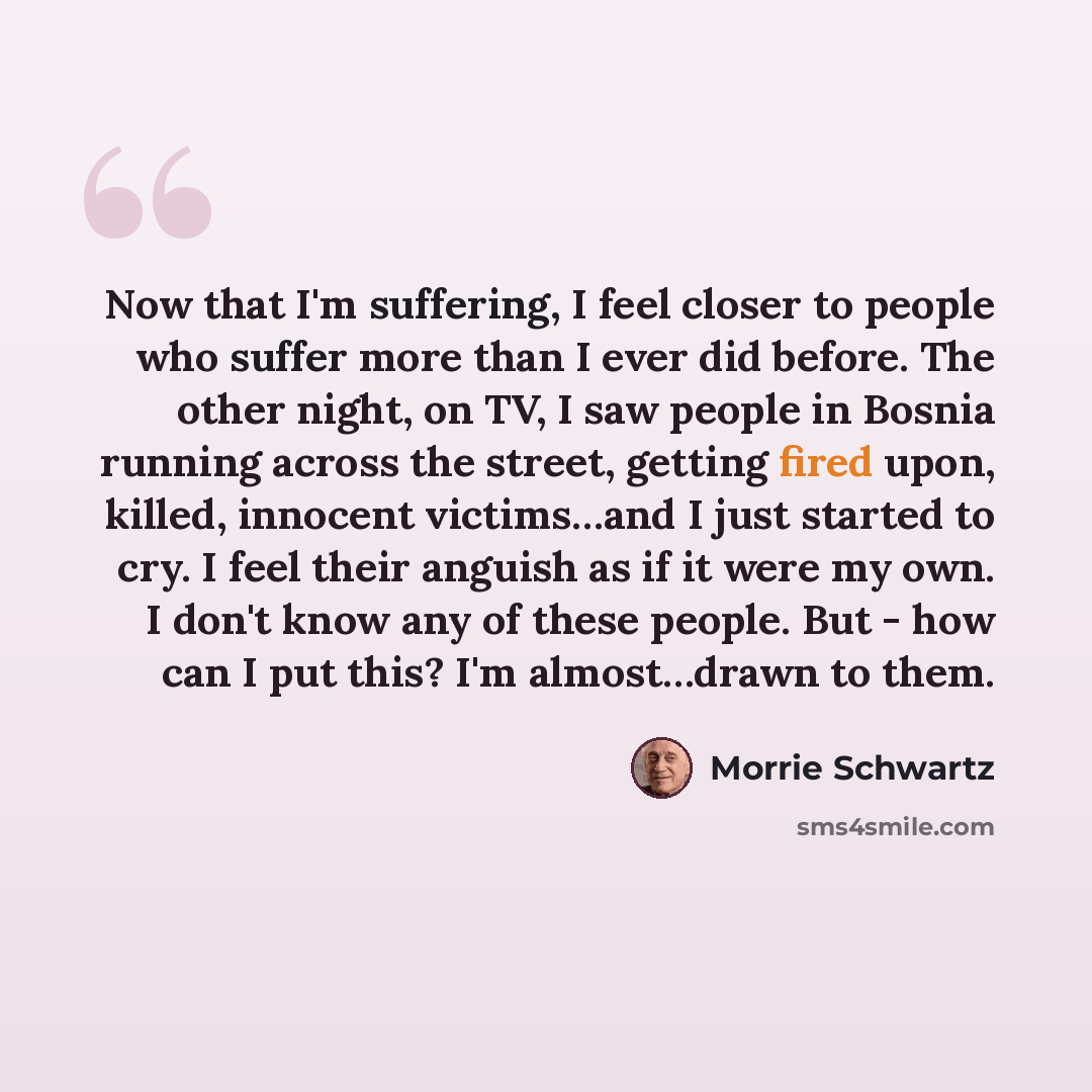 “Now that I'm suffering, I feel closer to people who suffer more than I ever did before. The other night, on TV, I saw people in Bosnia running across the street, getting fired upon, killed, innocent victims…and I just started to cry. I feel their anguish as if it were my own. I don't know any of…” quote by Morrie Schwartz