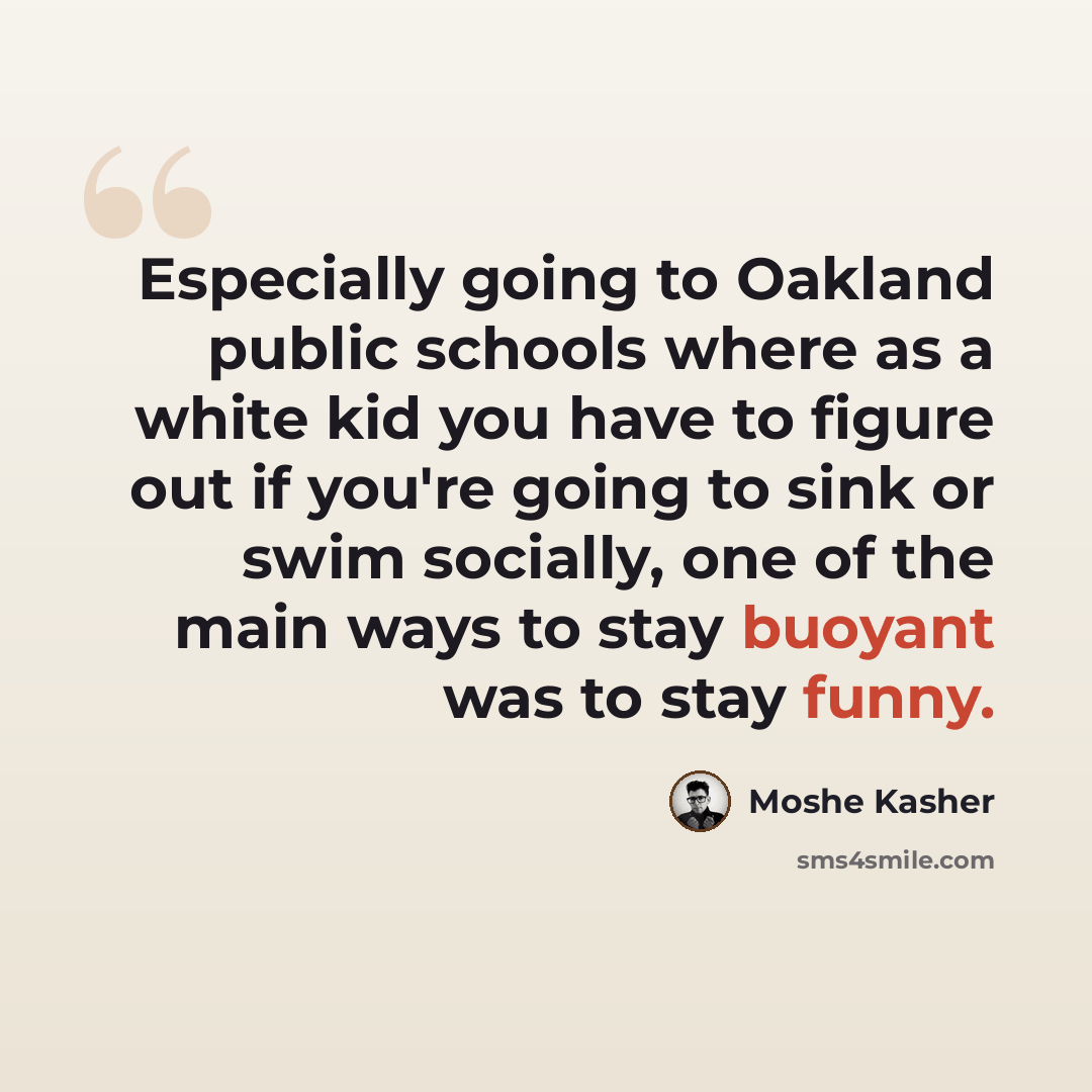 “Especially going to Oakland public schools where as a white kid you have to figure out if you're going to sink or swim socially, one of the main ways to stay buoyant was to stay funny.” quote by Moshe Kasher
