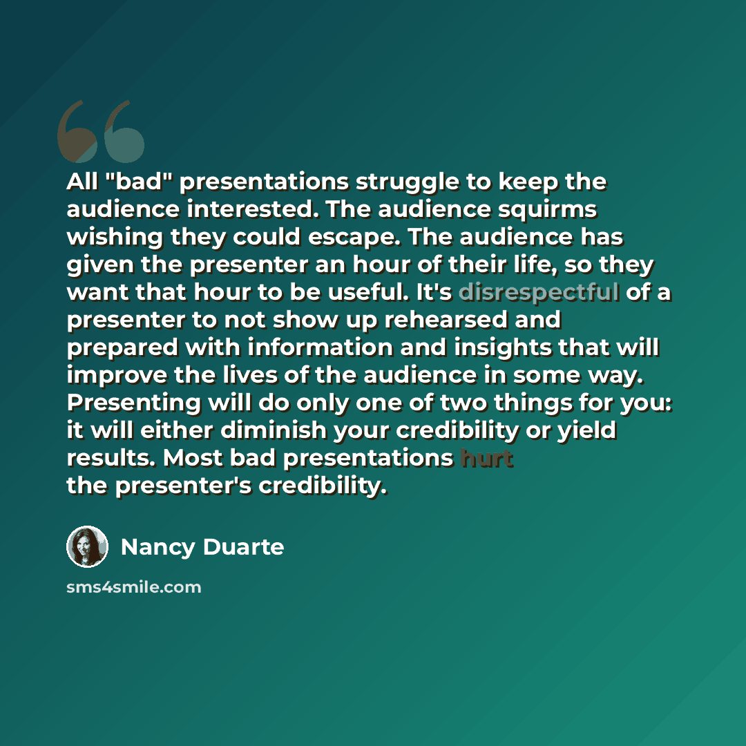 “All "bad" presentations struggle to keep the audience interested. The audience squirms wishing they could escape. The audience has given the presenter an hour of their life, so they want that hour to be useful. It's disrespectful of a presenter to not show up rehearsed and prepared with…” quote by Nancy Duarte