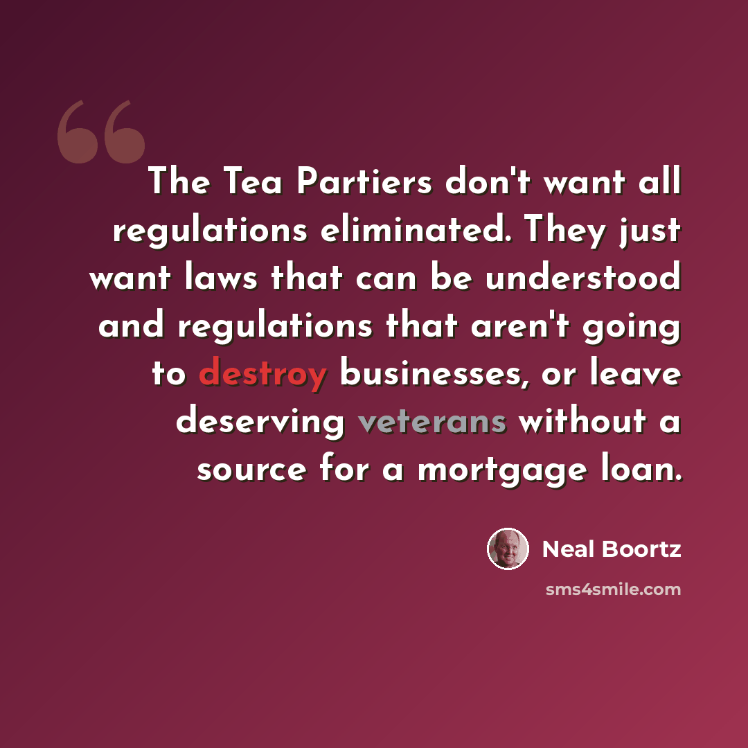 “The Tea Partiers don't want all regulations eliminated. They just want laws that can be understood and regulations that aren't going to destroy businesses, or leave deserving veterans without a source for a mortgage loan.” quote by Neal Boortz
