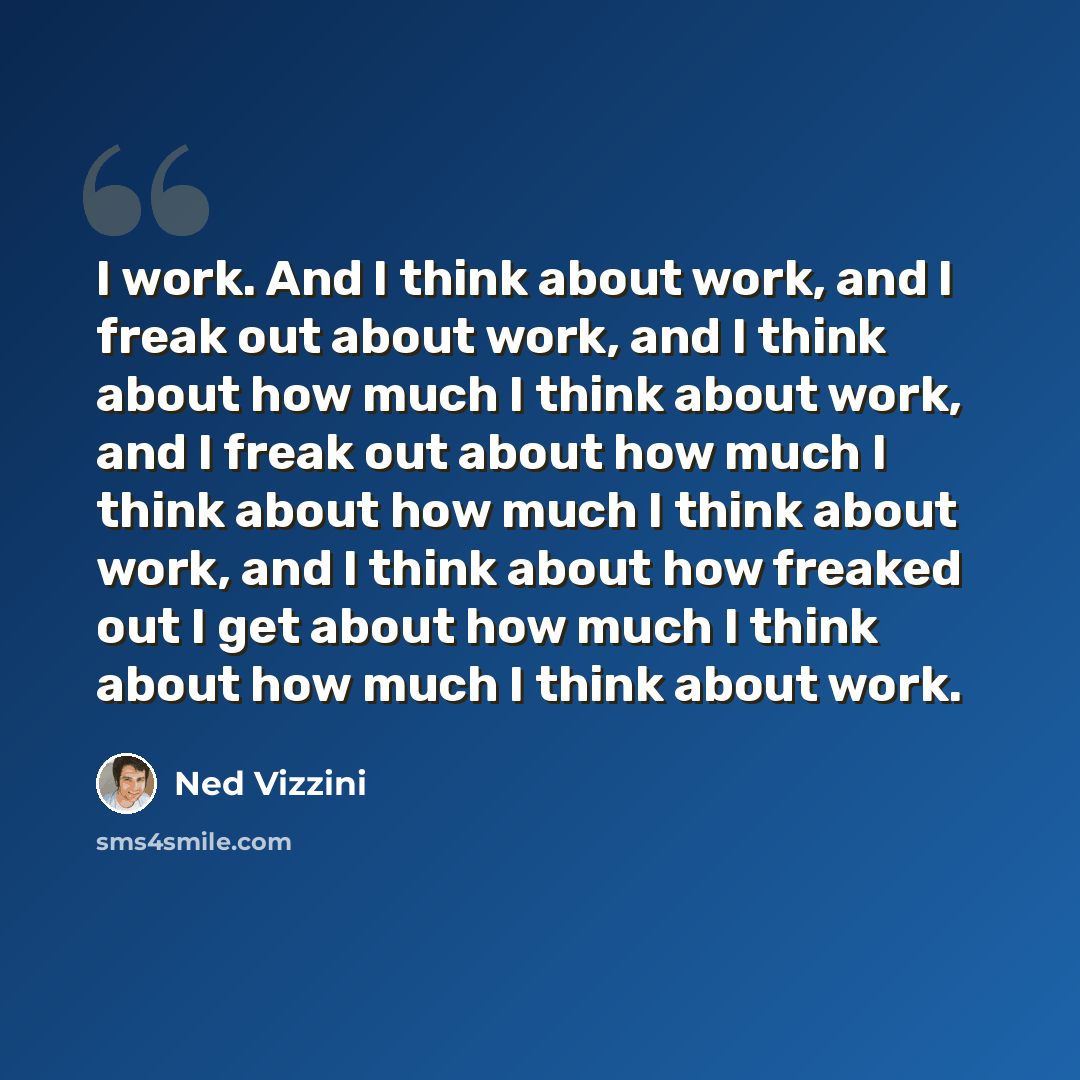 “I work. And I think about work, and I freak out about work, and I think about how much I think about work, and I freak out about how much I think about how much I think about work, and I think about how freaked out I get about how much I think about how much I think about work.” quote by Ned Vizzini