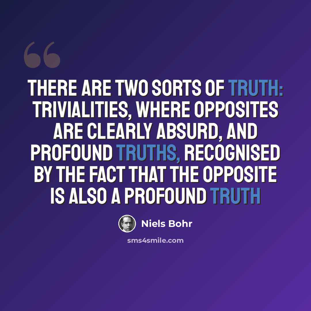 “There are two sorts of truth: trivialities, where opposites are clearly absurd, and profound truths, recognised by the fact that the opposite is also a profound truth” quote by Niels Bohr