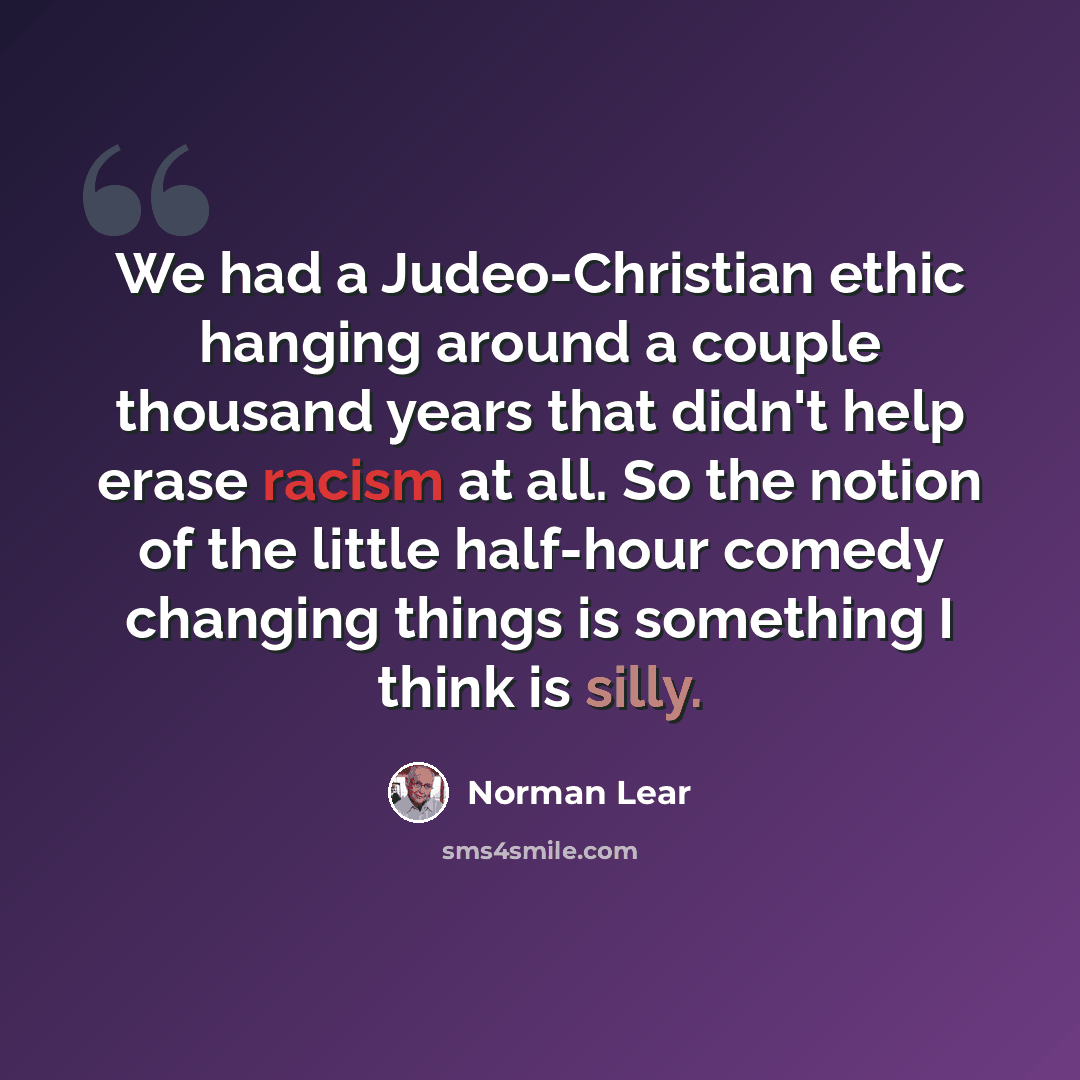 “We had a Judeo-Christian ethic hanging around a couple thousand years that didn't help erase racism at all. So the notion of the little half-hour comedy changing things is something I think is silly.” quote by Norman Lear