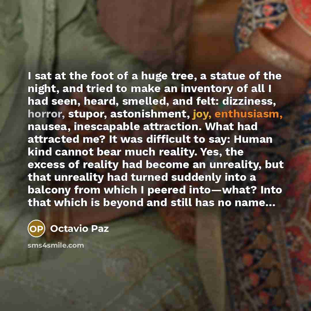 “I sat at the foot of a huge tree, a statue of the night, and tried to make an inventory of all I had seen, heard, smelled, and felt: dizziness, horror, stupor, astonishment, joy, enthusiasm, nausea, inescapable attraction. What had attracted me? It was difficult to say: Human kind cannot bear much…” quote by Octavio Paz