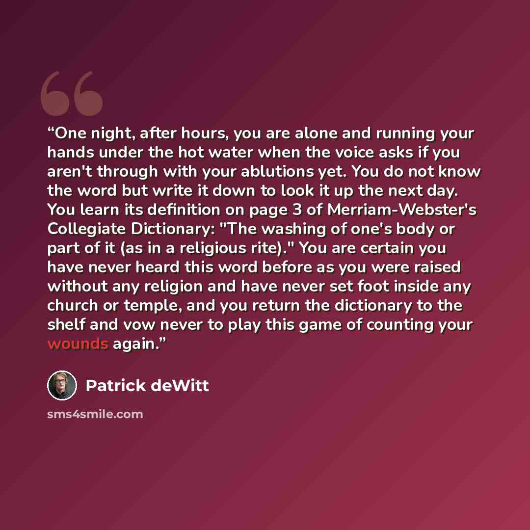“One night, after hours, you are alone and running your hands under the hot water when the voice asks if you aren't through with your ablutions yet. You do not know the word but write it down to look it up the next day. You learn its definition on page 3 of Merriam-Webster's Collegiate Dictionary…” quote by Patrick deWitt