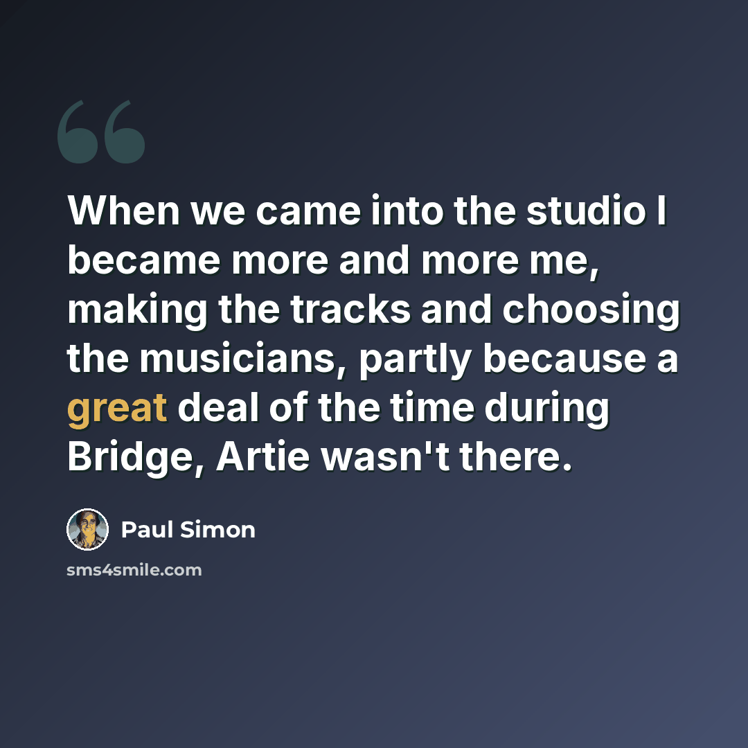 “When we came into the studio I became more and more me, making the tracks and choosing the musicians, partly because a great deal of the time during Bridge, Artie wasn't there.” quote by Paul Simon