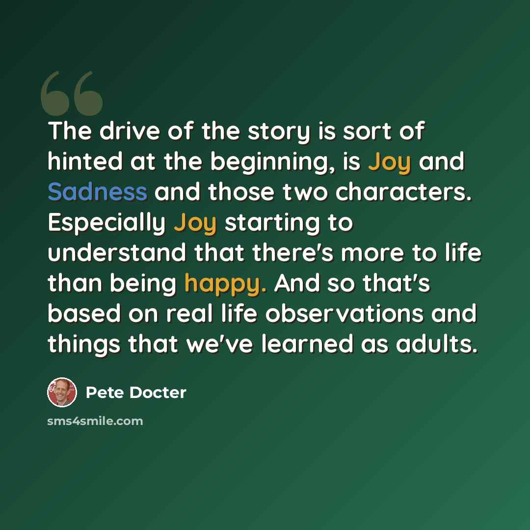 “The drive of the story is sort of hinted at the beginning, is Joy and Sadness and those two characters. Especially Joy starting to understand that there's more to life than being happy. And so that's based on real life observations and things that we've learned as adults.” quote by Pete Docter