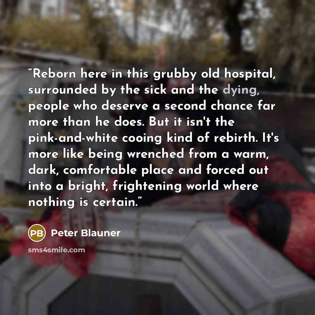 “Reborn here in this grubby old hospital, surrounded by the sick and the dying, people who deserve a second chance far more than he does. But it isn't the pink-and-white cooing kind of rebirth. It's more like being wrenched from a warm, dark, comfortable place and forced out into a bright…” quote by Peter Blauner