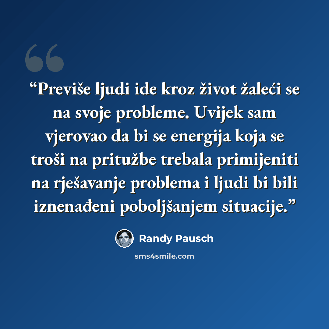 “Previše ljudi ide kroz život žaleći se na svoje probleme. Uvijek sam vjerovao da bi se energija koja se troši na pritužbe trebala primijeniti na rješavanje problema i ljudi bi bili iznenađeni poboljšanjem situacije.” quote by Randy Pausch