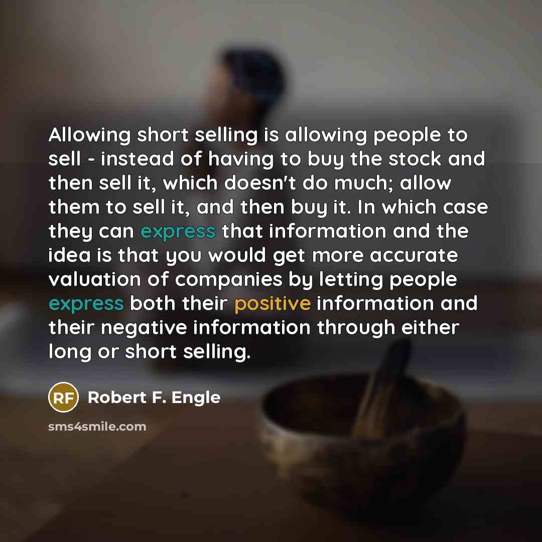 “Allowing short selling is allowing people to sell - instead of having to buy the stock and then sell it, which doesn't do much; allow them to sell it, and then buy it. In which case they can express that information and the idea is that you would get more accurate valuation of companies by letting…” quote by Robert F. Engle
