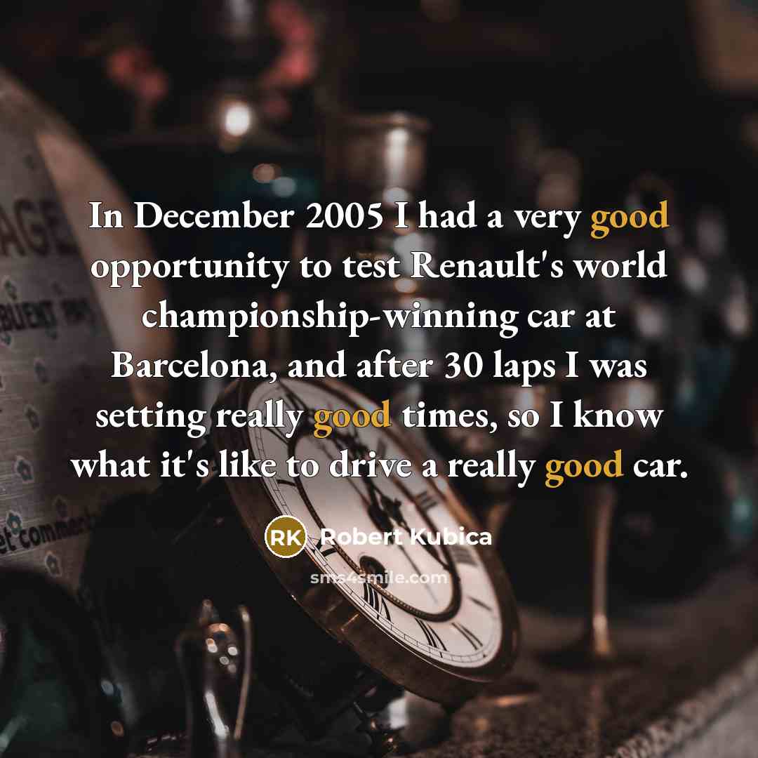 “In December 2005 I had a very good opportunity to test Renault's world championship-winning car at Barcelona, and after 30 laps I was setting really good times, so I know what it's like to drive a really good car.” quote by Robert Kubica