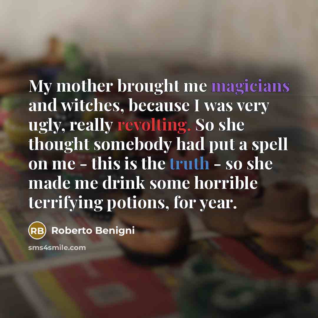 “My mother brought me magicians and witches, because I was very ugly, really revolting. So she thought somebody had put a spell on me - this is the truth - so she made me drink some horrible terrifying potions, for year.” quote by Roberto Benigni