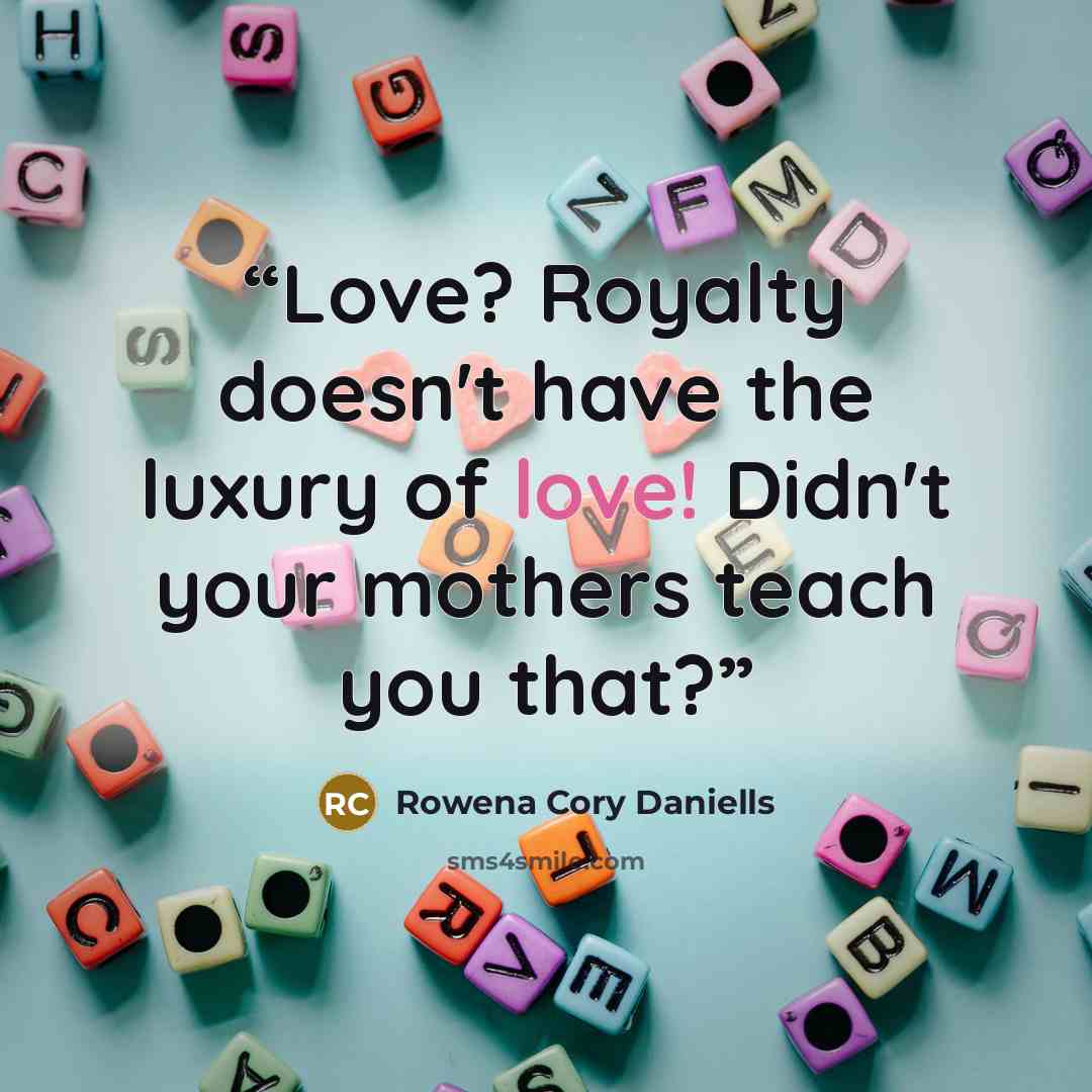 “Love? Royalty doesn't have the luxury of love! Didn't your mothers teach you that?” quote by Rowena Cory Daniells